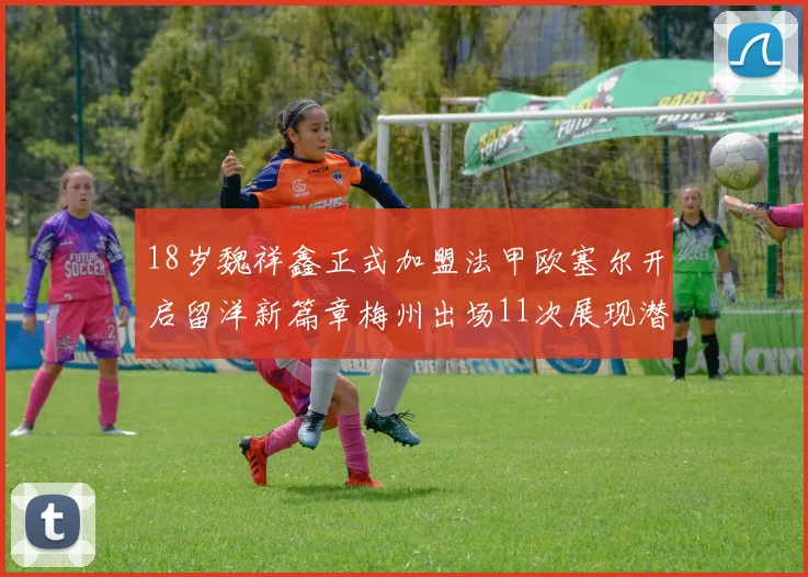 18岁魏祥鑫正式加盟法甲欧塞尔开启留洋新篇章梅州出场11次展现潜力