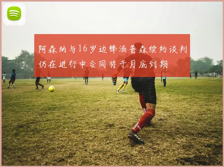 阿森纳与16岁边锋汤普森续约谈判仍在进行中合同将于月底到期