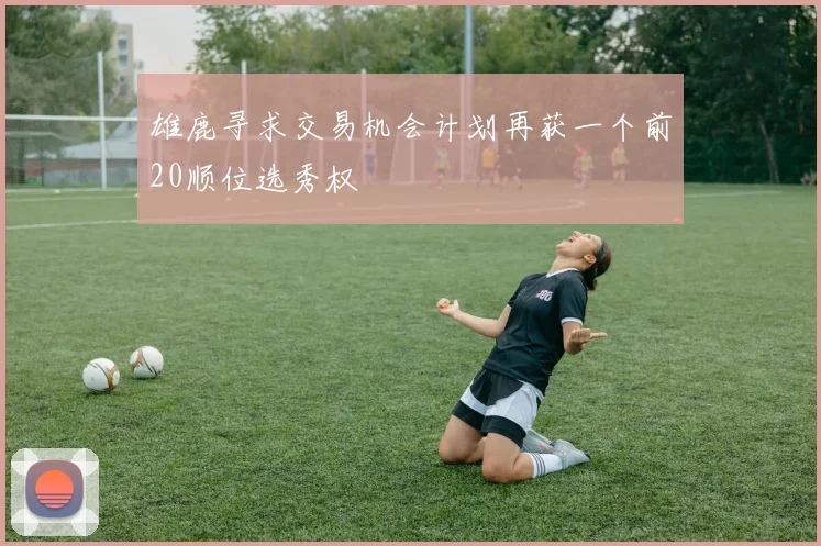 雄鹿寻求交易机会计划再获一个前20顺位选秀权