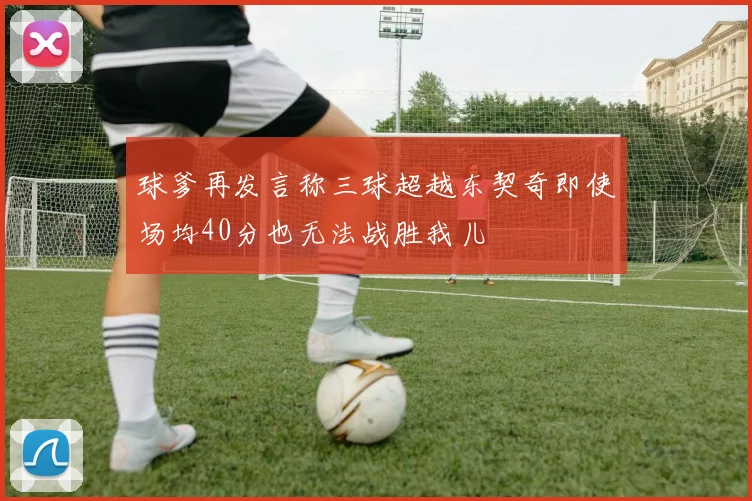 球爹再发言称三球超越东契奇即使场均40分也无法战胜我儿