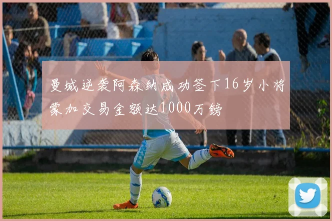 曼城逆袭阿森纳成功签下16岁小将蒙加交易金额达1000万镑