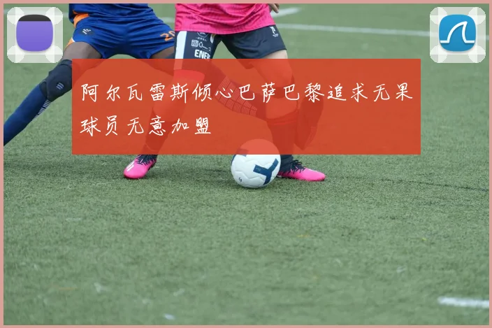 阿尔瓦雷斯倾心巴萨巴黎追求无果球员无意加盟