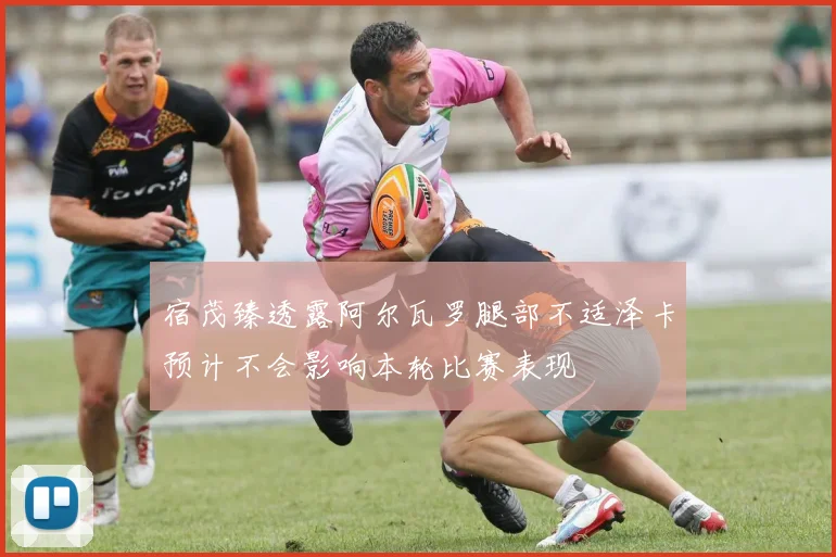 宿茂臻透露阿尔瓦罗腿部不适泽卡预计不会影响本轮比赛表现